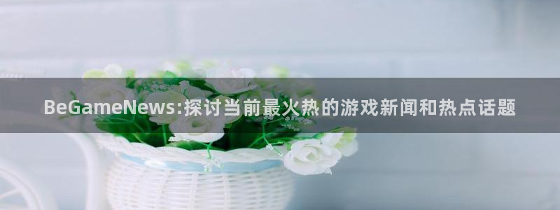 欧博娱乐平台官网入口：BeGameNews:探讨当前最火热的